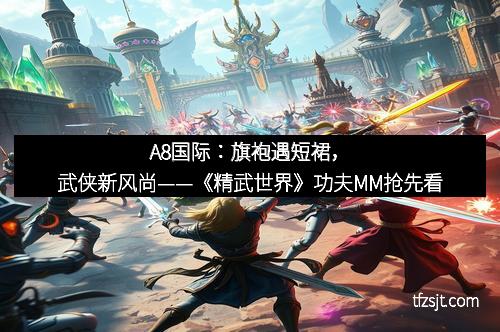 A8国际：旗袍遇短裙，武侠新风尚——《精武世界》功夫MM抢先看